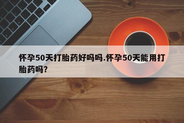 堕胎药购买微信怀孕50天打胎药好吗吗.怀孕50天能用打胎药吗?