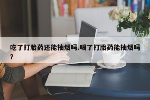 堕胎药购买微信吃了打胎药还能抽烟吗.喝了打胎药能抽烟吗?