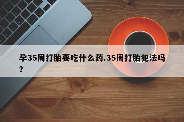 堕胎药购买微信孕35周打胎要吃什么药.35周打胎犯法吗？
